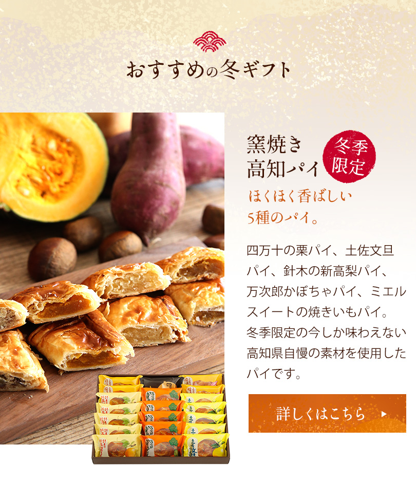 おすすめのお歳暮ギフト 窯焼き高知パイ　冬季限定　ほくほく香ばしい5種のパイ。四万十の栗パイ、土佐分旦パイ、針木の新高梨パイ、万次郎かぼちゃパイ、ミエルスイートの焼きいもパイ。冬季限定の今しか味わえない高知県自慢の素材を使用したパイです。詳しくはこちら